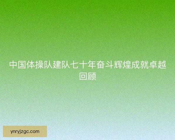 中国体操队建队七十年奋斗辉煌成就卓越回顾