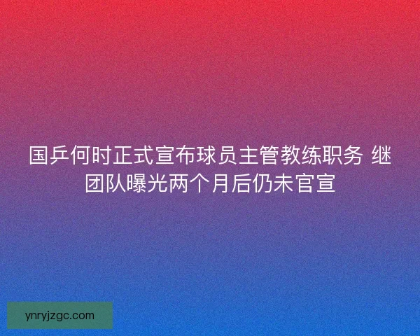 国乒何时正式宣布球员主管教练职务 继团队曝光两个月后仍未官宣