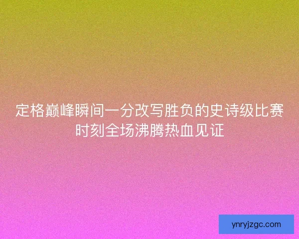 定格巅峰瞬间一分改写胜负的史诗级比赛时刻全场沸腾热血见证