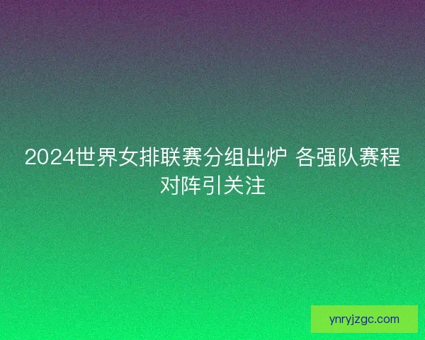 2024世界女排联赛分组出炉 各强队赛程对阵引关注