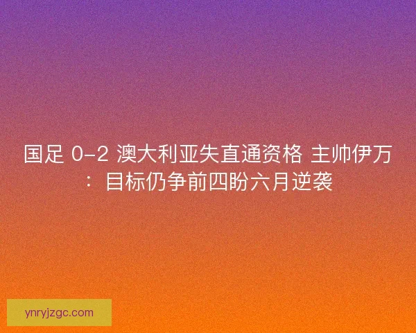 国足 0-2 澳大利亚失直通资格 主帅伊万：目标仍争前四盼六月逆袭