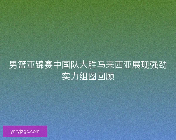男篮亚锦赛中国队大胜马来西亚展现强劲实力组图回顾 男篮亚锦赛中国队大胜马来西亚展现强劲实力组图回顾