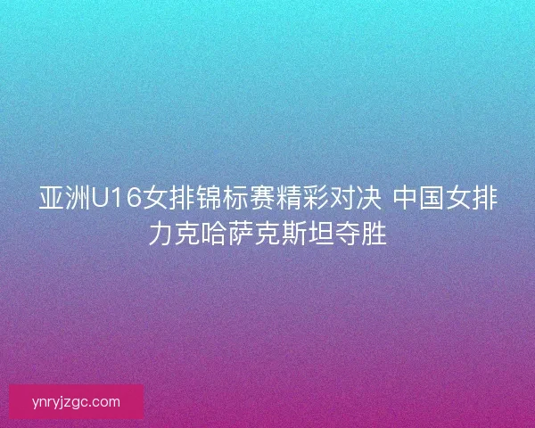 亚洲U16女排锦标赛精彩对决 中国女排力克哈萨克斯坦夺胜 亚洲U16女排锦标赛精彩对决 中国女排力克哈萨克斯坦夺胜