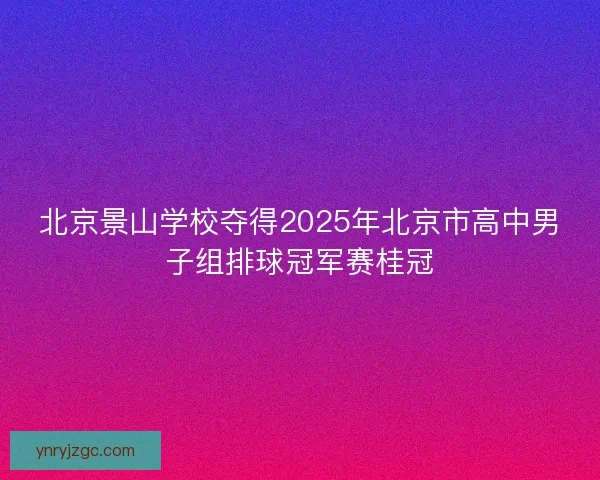 北京景山学校夺得2025年北京市高中男子组排球冠军赛桂冠 北京景山学校夺得2025年北京市高中男子组排球冠军赛桂冠