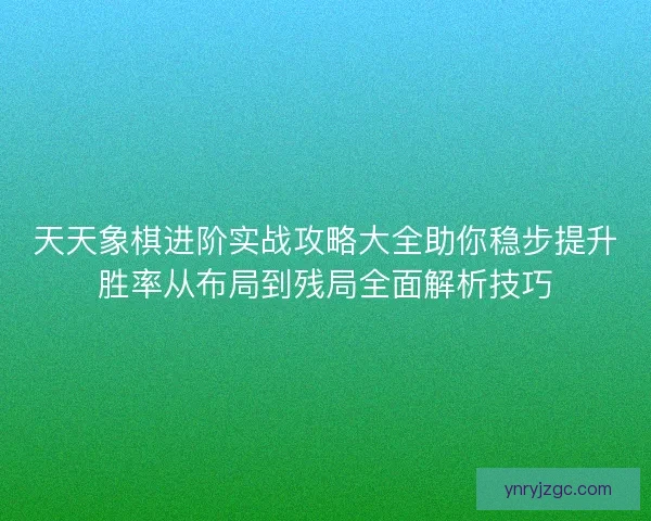 天天象棋进阶实战攻略大全助你稳步提升胜率从布局到残局全面解析技巧