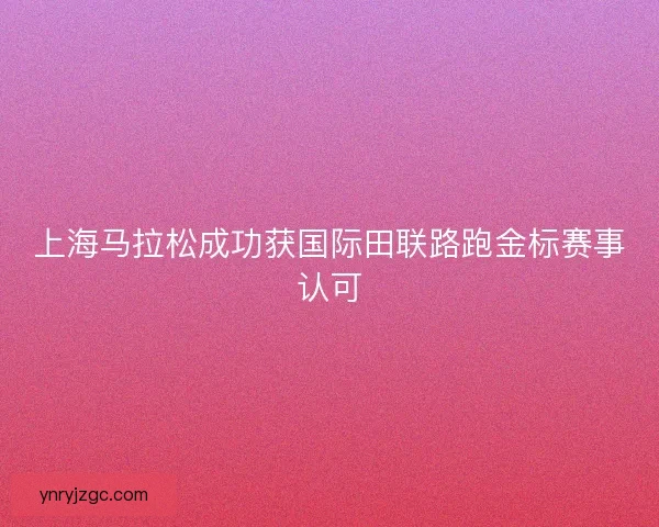 上海马拉松成功获国际田联路跑金标赛事认可