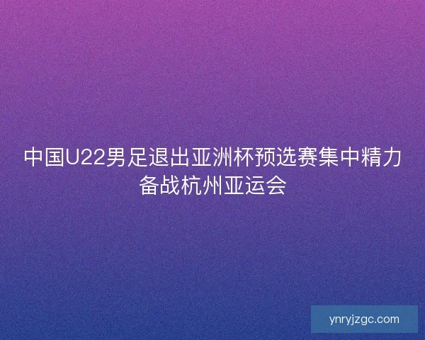 中国U22男足退出亚洲杯预选赛集中精力备战杭州亚运会