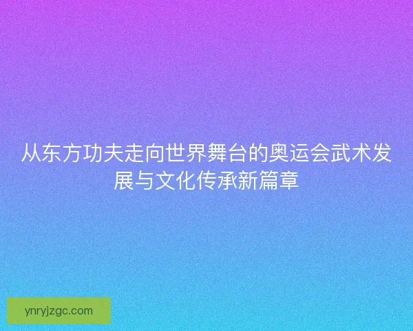 从东方功夫走向世界舞台的奥运会武术发展与文化传承新篇章 从东方功夫走向世界舞台的奥运会武术发展与文化传承新篇章