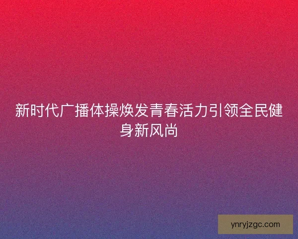 新时代广播体操焕发青春活力引领全民健身新风尚