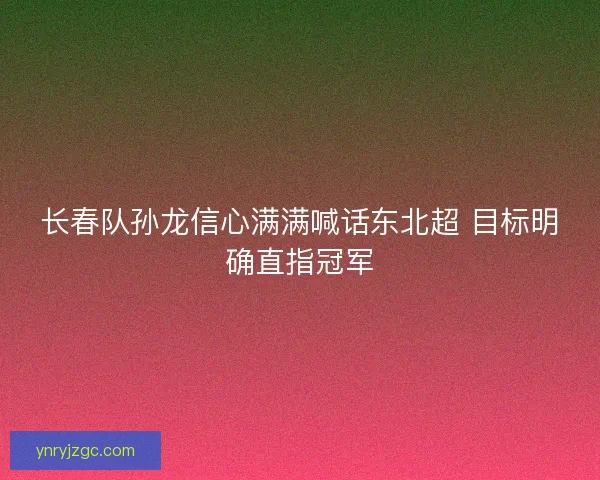 长春队孙龙信心满满喊话东北超 目标明确直指冠军